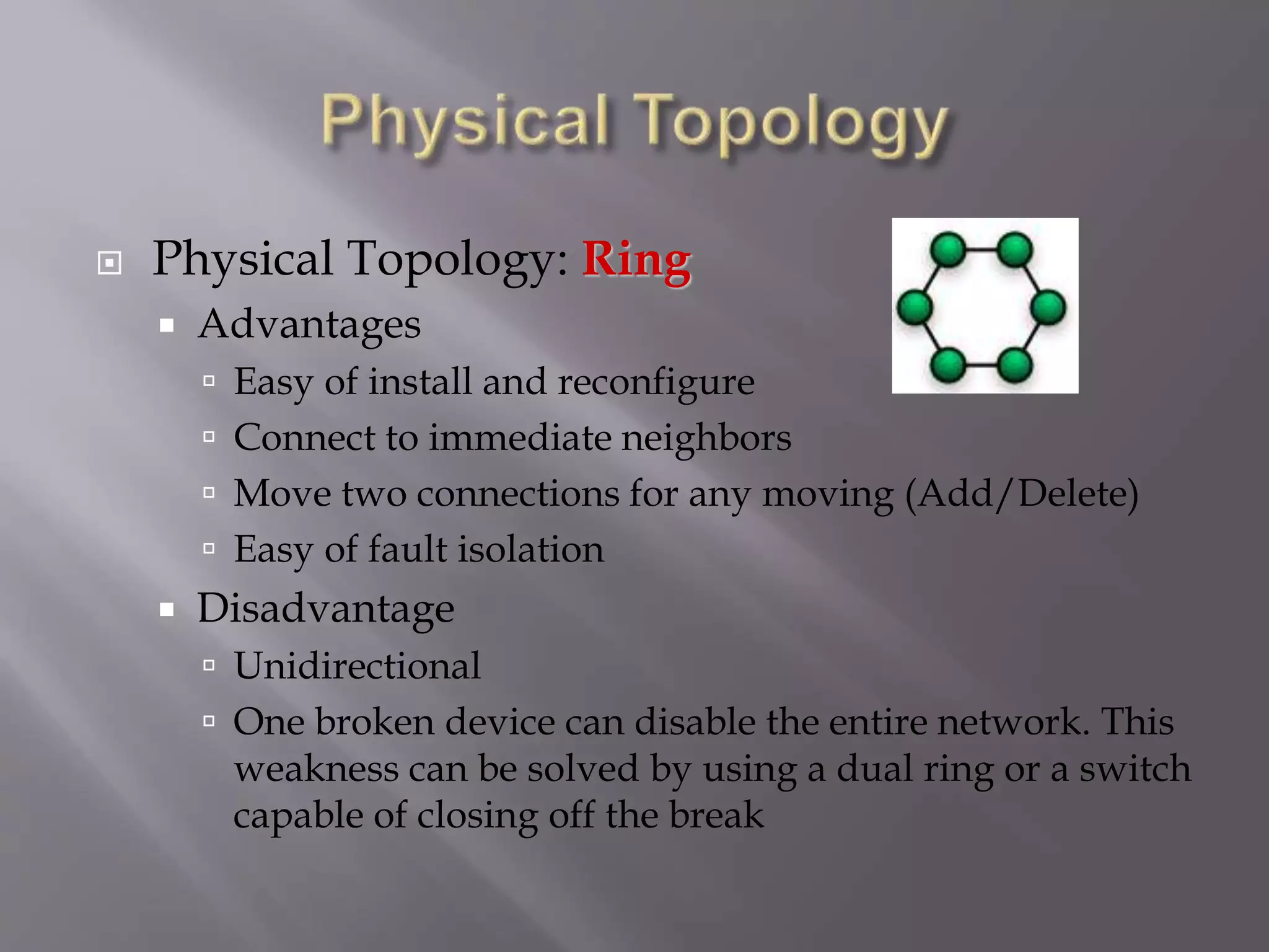  Physical Topology: Ring
 Advantages
 Easy of install and reconfigure
 Connect to immediate neighbors
 Move two connections for any moving (Add/Delete)
 Easy of fault isolation
 Disadvantage
 Unidirectional
 One broken device can disable the entire network. This
weakness can be solved by using a dual ring or a switch
capable of closing off the break
 