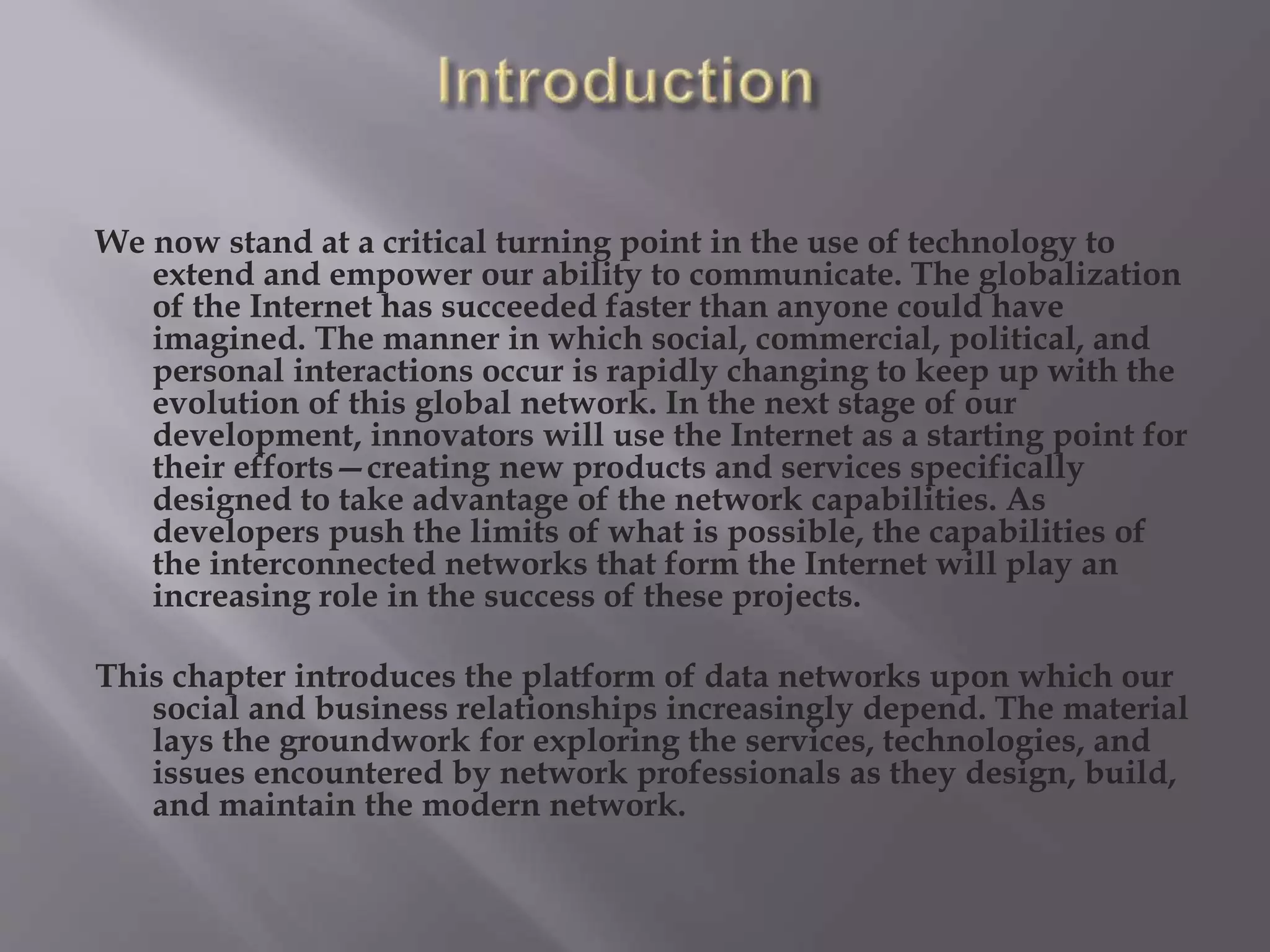 We now stand at a critical turning point in the use of technology to
extend and empower our ability to communicate. The globalization
of the Internet has succeeded faster than anyone could have
imagined. The manner in which social, commercial, political, and
personal interactions occur is rapidly changing to keep up with the
evolution of this global network. In the next stage of our
development, innovators will use the Internet as a starting point for
their efforts—creating new products and services specifically
designed to take advantage of the network capabilities. As
developers push the limits of what is possible, the capabilities of
the interconnected networks that form the Internet will play an
increasing role in the success of these projects.
This chapter introduces the platform of data networks upon which our
social and business relationships increasingly depend. The material
lays the groundwork for exploring the services, technologies, and
issues encountered by network professionals as they design, build,
and maintain the modern network.
 