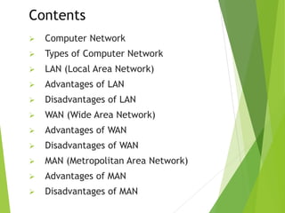 Contents
 Computer Network
 Types of Computer Network
 LAN (Local Area Network)
 Advantages of LAN
 Disadvantages of LAN
 WAN (Wide Area Network)
 Advantages of WAN
 Disadvantages of WAN
 MAN (Metropolitan Area Network)
 Advantages of MAN
 Disadvantages of MAN
 