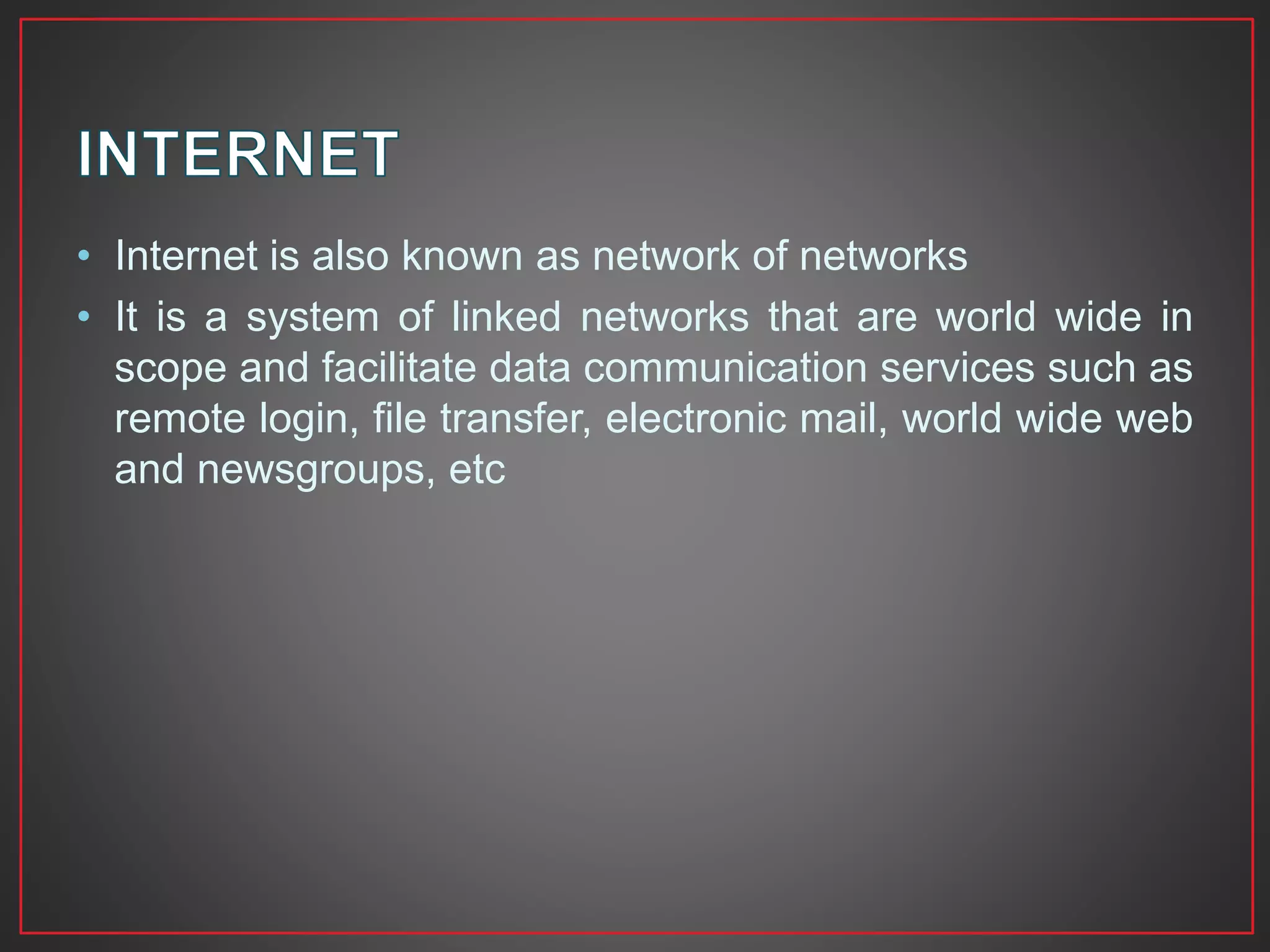 • Internet is also known as network of networks
• It is a system of linked networks that are world wide in
scope and facilitate data communication services such as
remote login, file transfer, electronic mail, world wide web
and newsgroups, etc
 