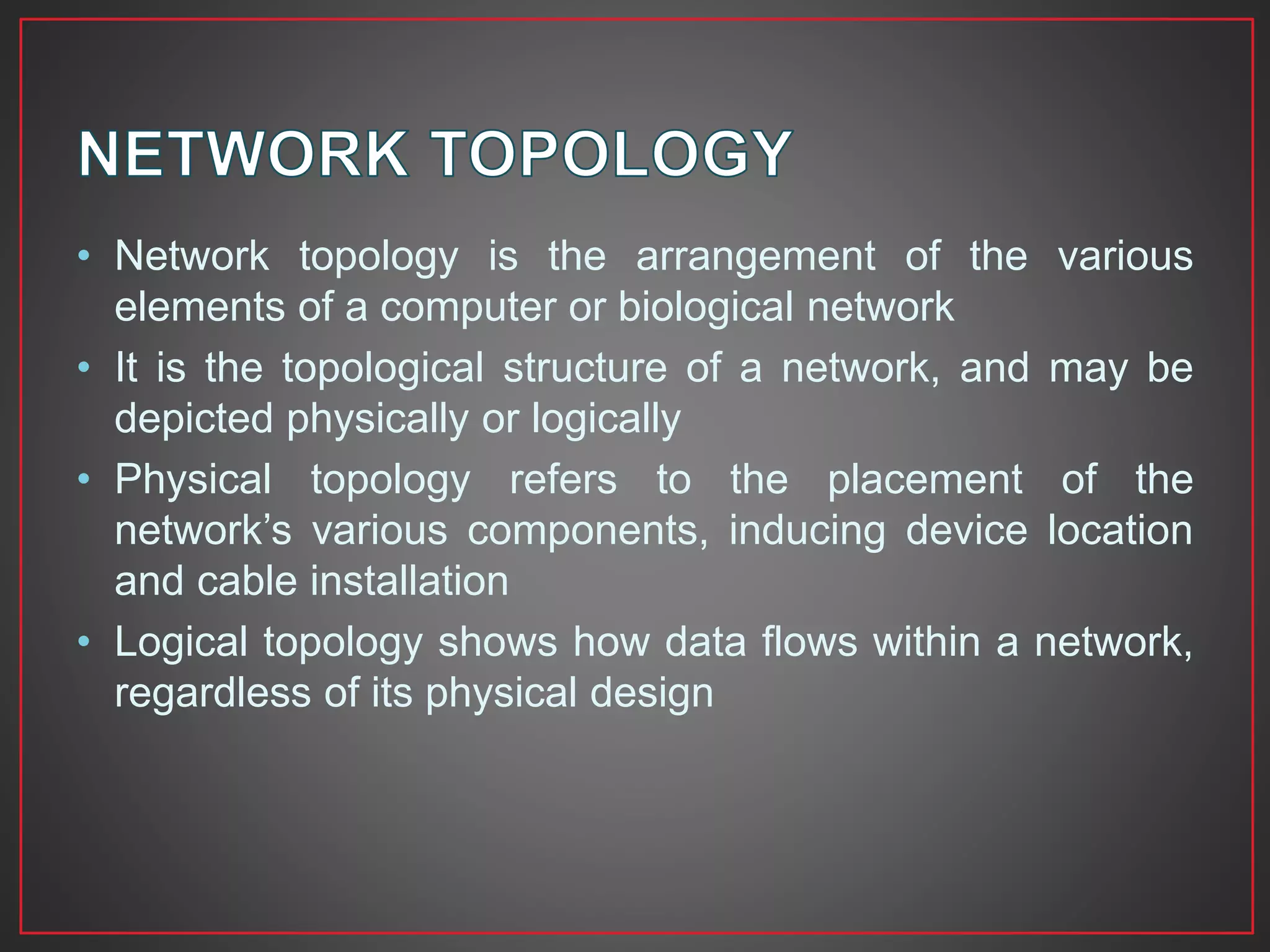 • Network topology is the arrangement of the various
elements of a computer or biological network
• It is the topological structure of a network, and may be
depicted physically or logically
• Physical topology refers to the placement of the
network’s various components, inducing device location
and cable installation
• Logical topology shows how data flows within a network,
regardless of its physical design
 