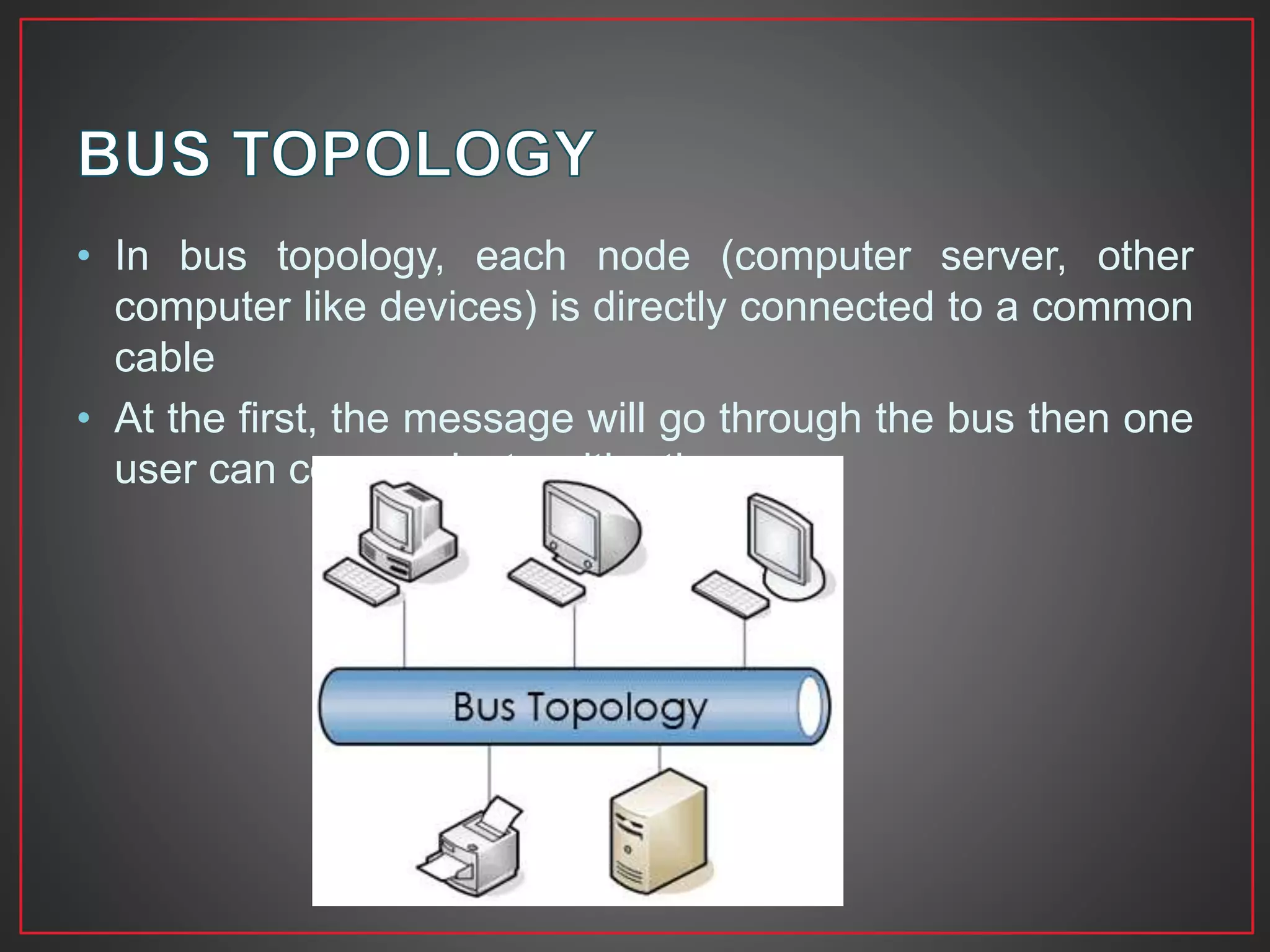 • In bus topology, each node (computer server, other
computer like devices) is directly connected to a common
cable
• At the first, the message will go through the bus then one
user can communicate with other
 