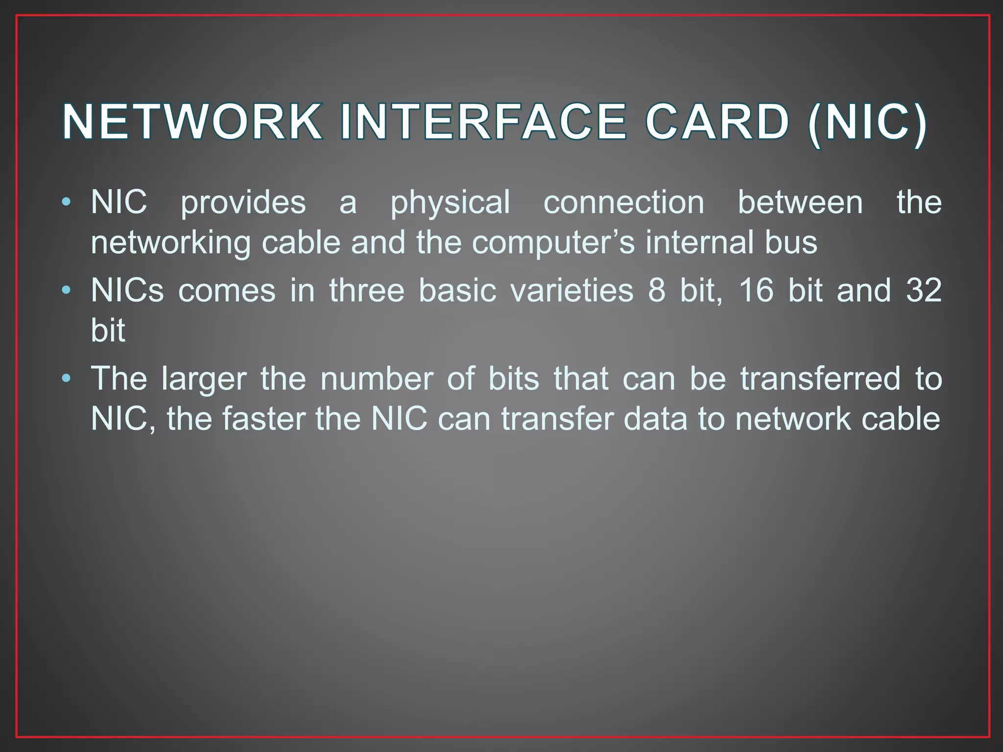 • NIC provides a physical connection between the
networking cable and the computer’s internal bus
• NICs comes in three basic varieties 8 bit, 16 bit and 32
bit
• The larger the number of bits that can be transferred to
NIC, the faster the NIC can transfer data to network cable
 