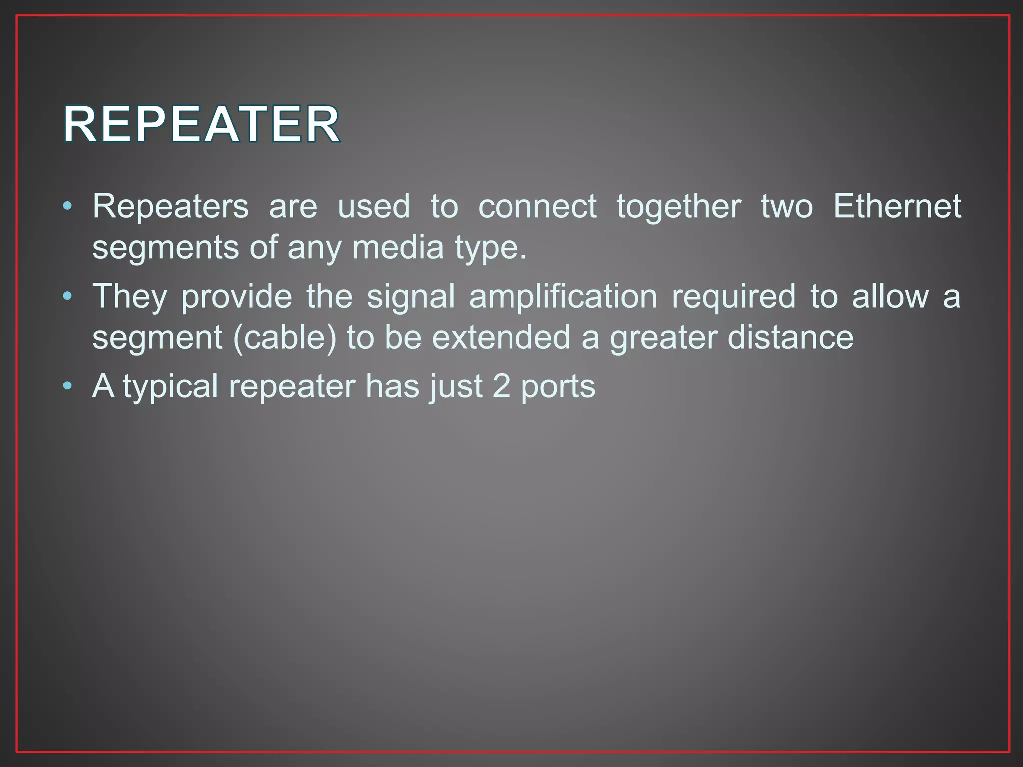• Repeaters are used to connect together two Ethernet
segments of any media type.
• They provide the signal amplification required to allow a
segment (cable) to be extended a greater distance
• A typical repeater has just 2 ports
 