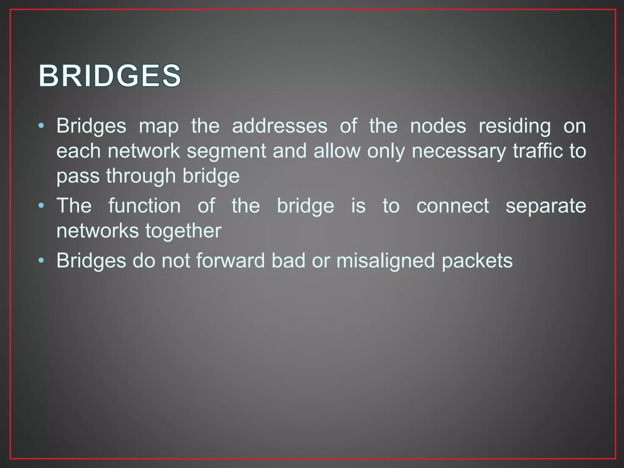 • Bridges map the addresses of the nodes residing on
each network segment and allow only necessary traffic to
pass through bridge
• The function of the bridge is to connect separate
networks together
• Bridges do not forward bad or misaligned packets
 