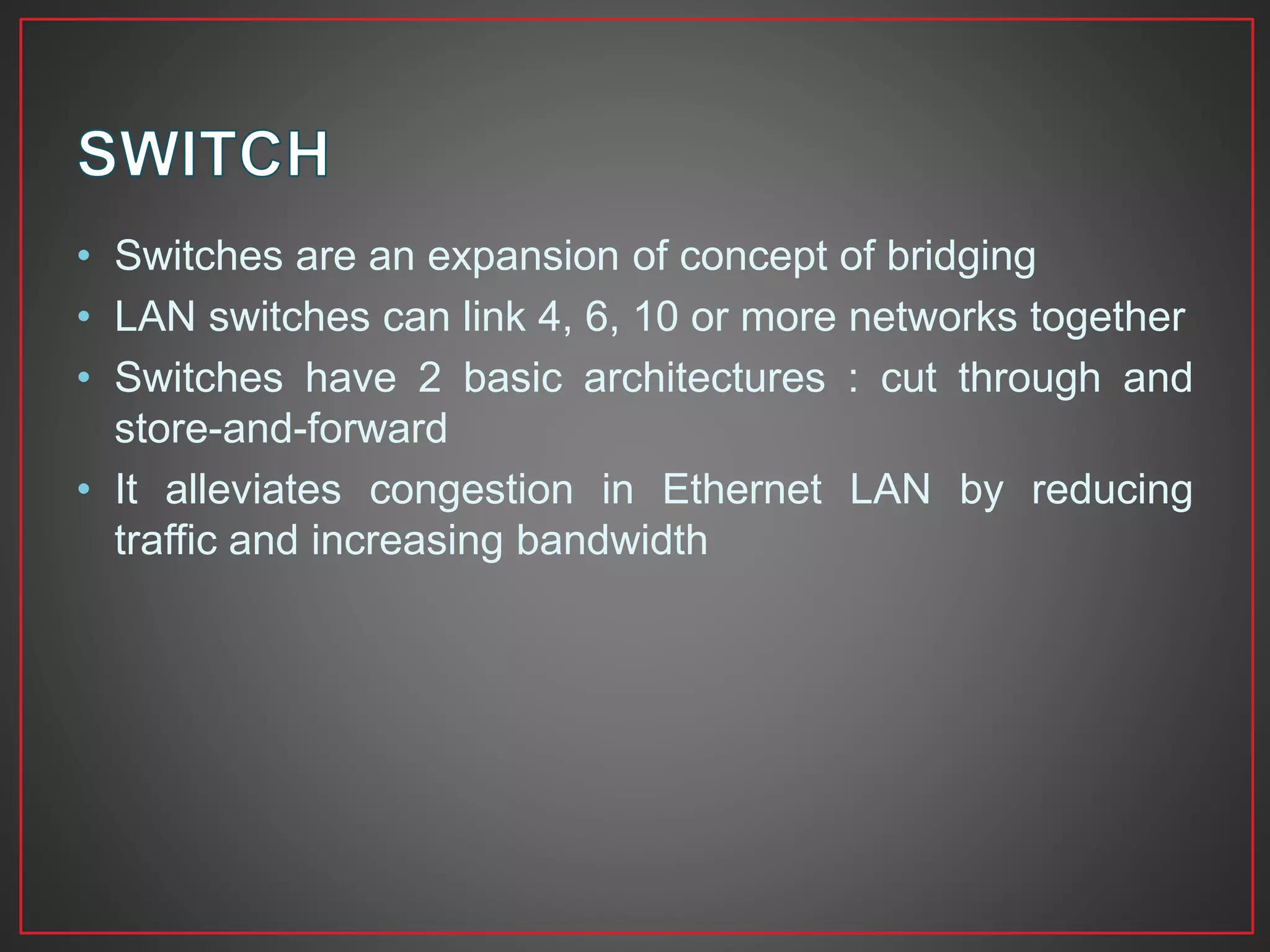 • Switches are an expansion of concept of bridging
• LAN switches can link 4, 6, 10 or more networks together
• Switches have 2 basic architectures : cut through and
store-and-forward
• It alleviates congestion in Ethernet LAN by reducing
traffic and increasing bandwidth
 