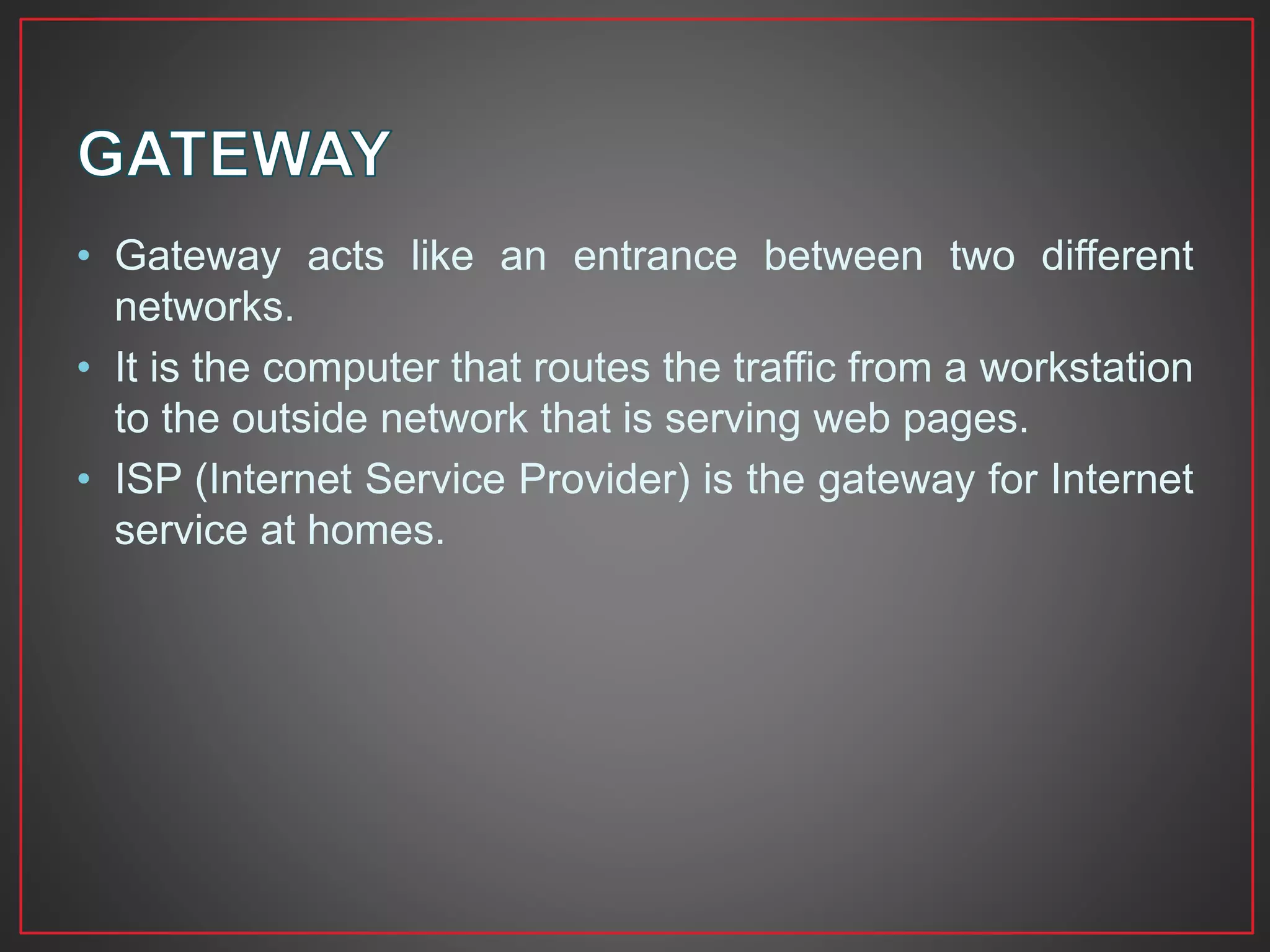 • Gateway acts like an entrance between two different
networks.
• It is the computer that routes the traffic from a workstation
to the outside network that is serving web pages.
• ISP (Internet Service Provider) is the gateway for Internet
service at homes.
 