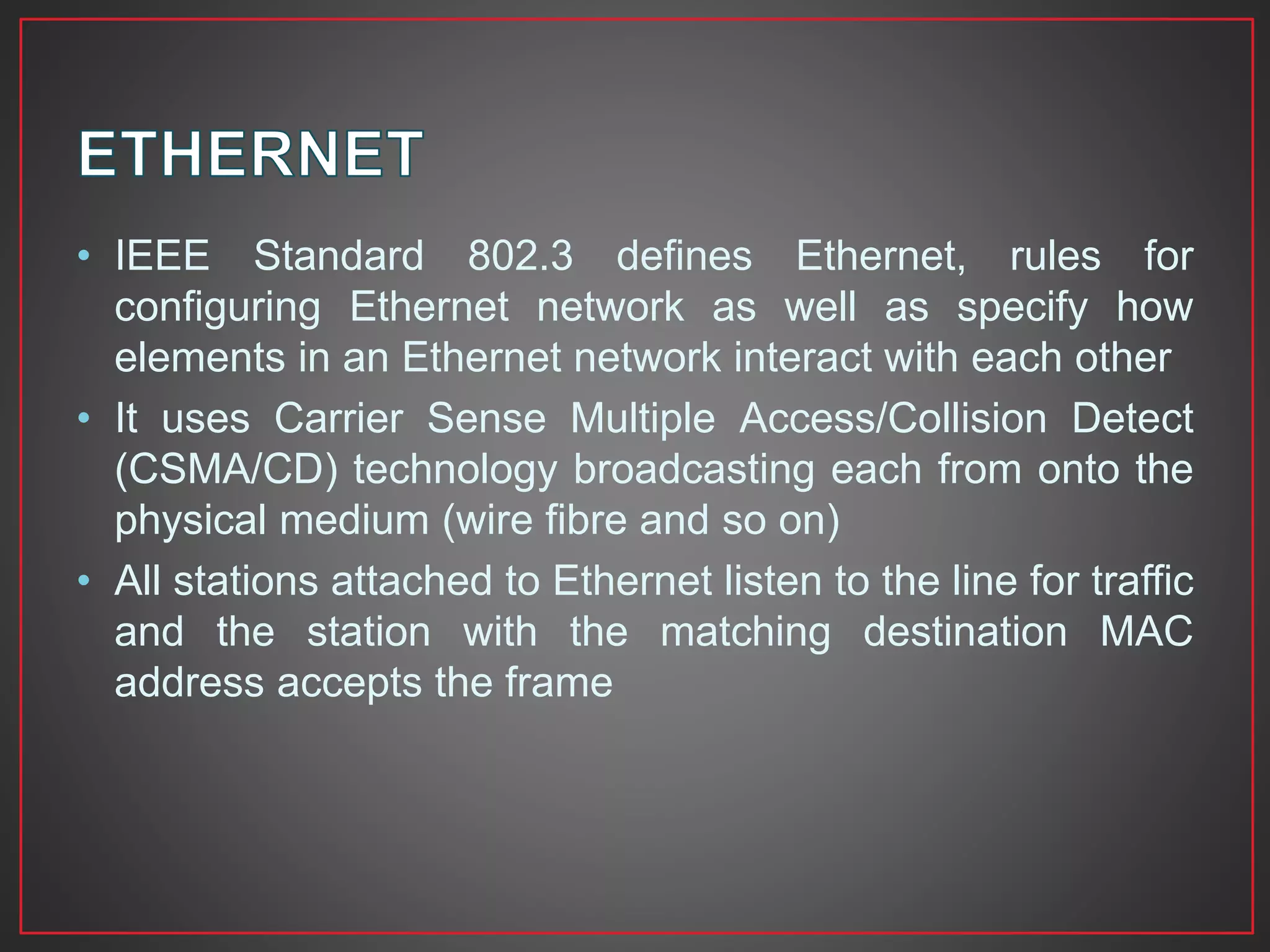 • IEEE Standard 802.3 defines Ethernet, rules for
configuring Ethernet network as well as specify how
elements in an Ethernet network interact with each other
• It uses Carrier Sense Multiple Access/Collision Detect
(CSMA/CD) technology broadcasting each from onto the
physical medium (wire fibre and so on)
• All stations attached to Ethernet listen to the line for traffic
and the station with the matching destination MAC
address accepts the frame
 