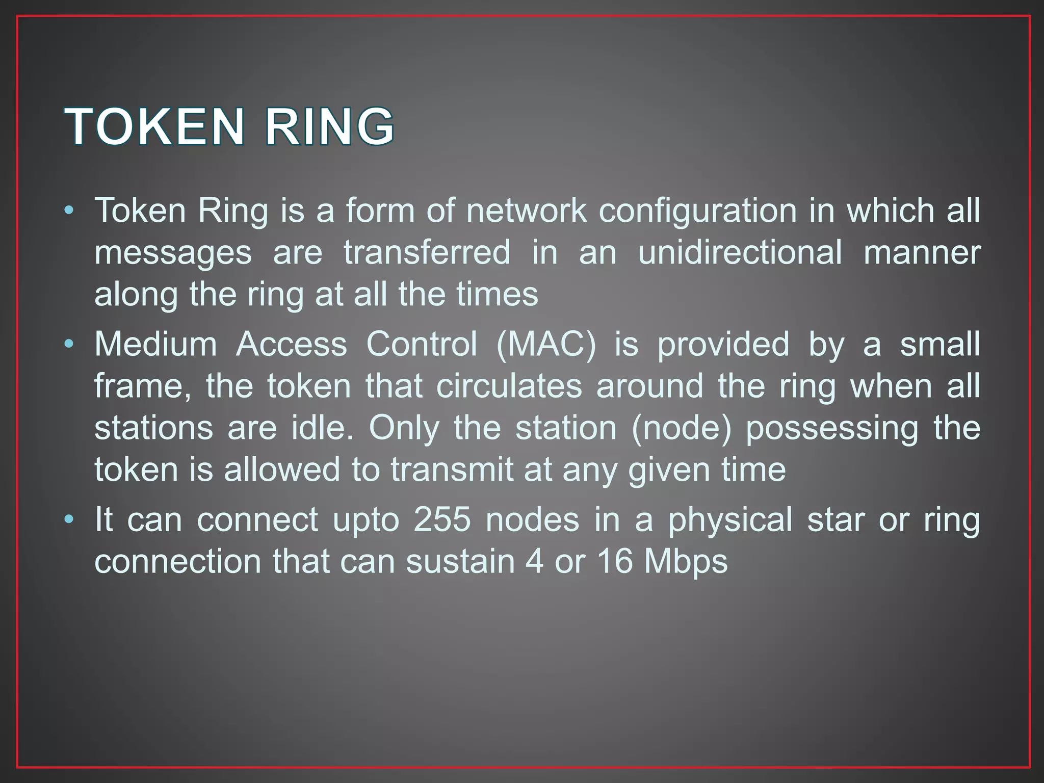 • Token Ring is a form of network configuration in which all
messages are transferred in an unidirectional manner
along the ring at all the times
• Medium Access Control (MAC) is provided by a small
frame, the token that circulates around the ring when all
stations are idle. Only the station (node) possessing the
token is allowed to transmit at any given time
• It can connect upto 255 nodes in a physical star or ring
connection that can sustain 4 or 16 Mbps
 