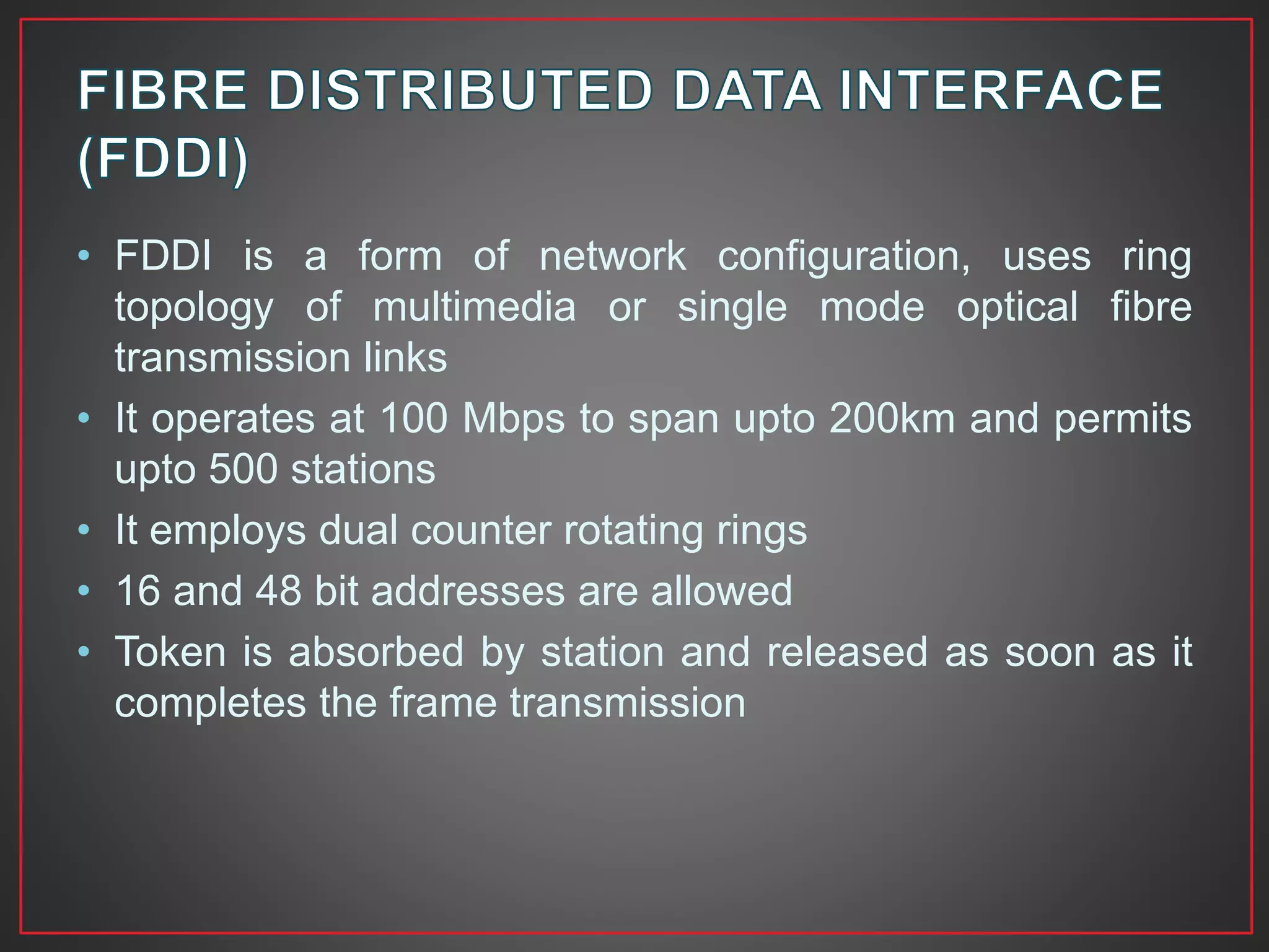• FDDI is a form of network configuration, uses ring
topology of multimedia or single mode optical fibre
transmission links
• It operates at 100 Mbps to span upto 200km and permits
upto 500 stations
• It employs dual counter rotating rings
• 16 and 48 bit addresses are allowed
• Token is absorbed by station and released as soon as it
completes the frame transmission
 
