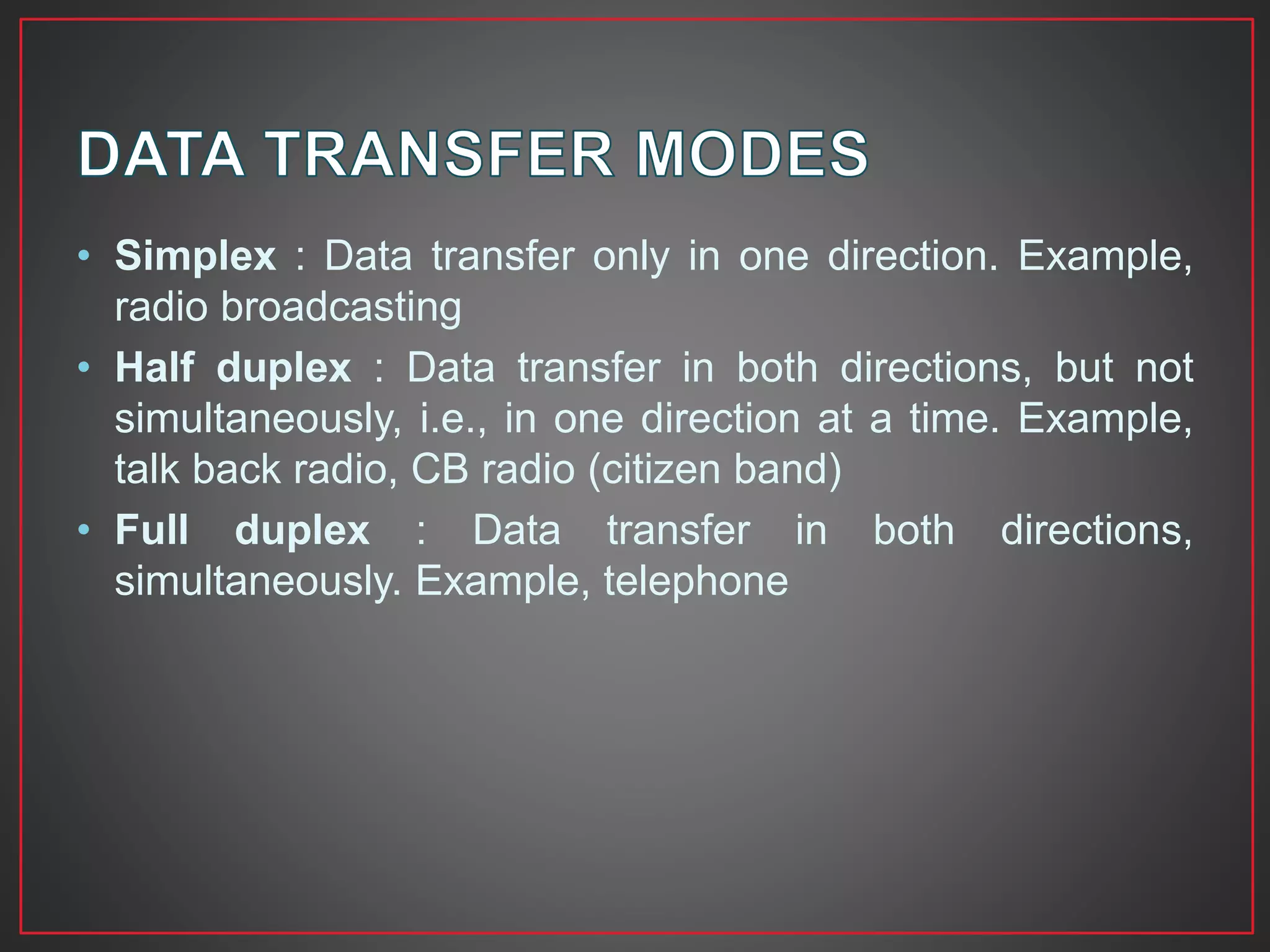 • Simplex : Data transfer only in one direction. Example,
radio broadcasting
• Half duplex : Data transfer in both directions, but not
simultaneously, i.e., in one direction at a time. Example,
talk back radio, CB radio (citizen band)
• Full duplex : Data transfer in both directions,
simultaneously. Example, telephone
 