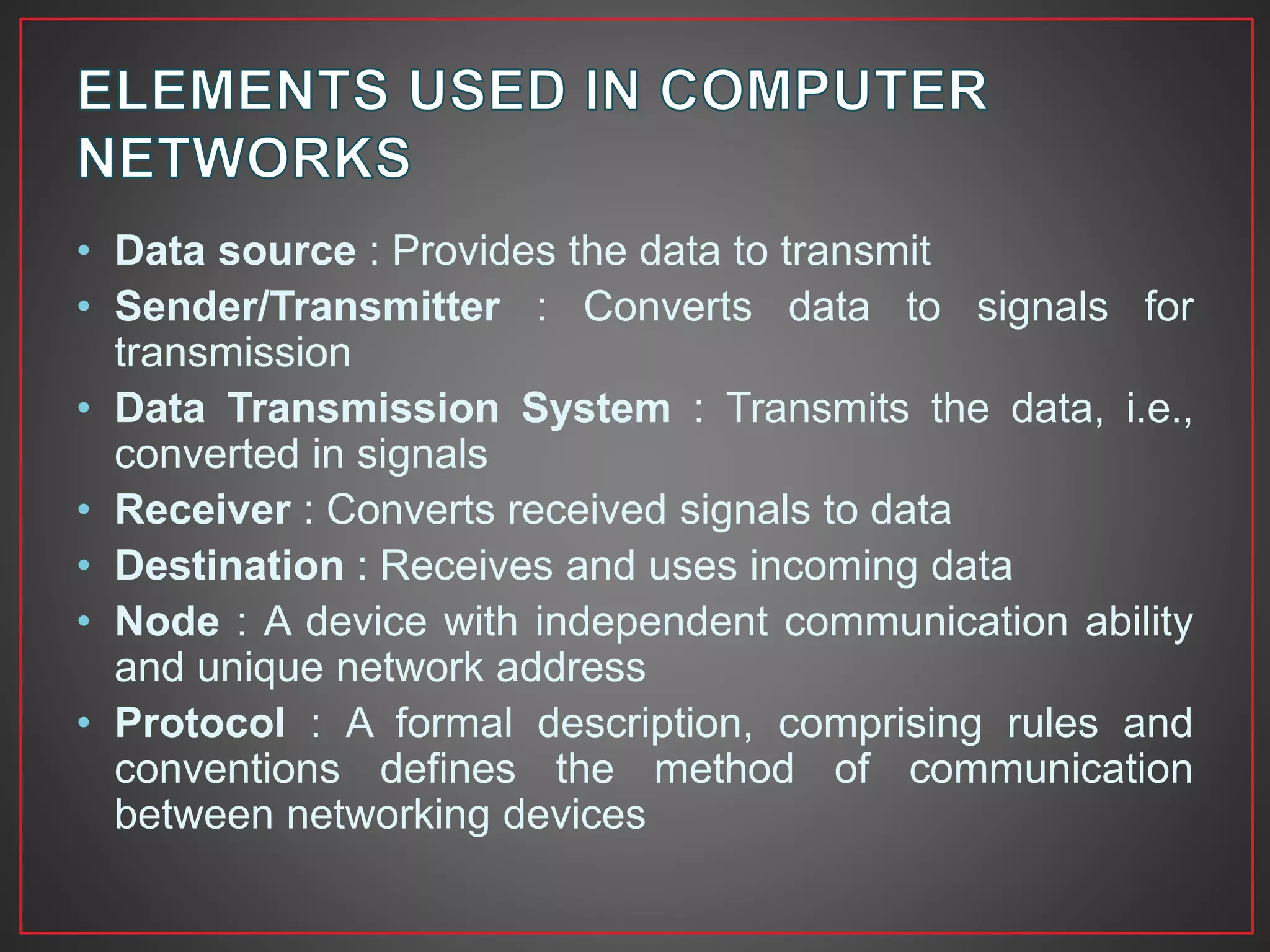 • Data source : Provides the data to transmit
• Sender/Transmitter : Converts data to signals for
transmission
• Data Transmission System : Transmits the data, i.e.,
converted in signals
• Receiver : Converts received signals to data
• Destination : Receives and uses incoming data
• Node : A device with independent communication ability
and unique network address
• Protocol : A formal description, comprising rules and
conventions defines the method of communication
between networking devices
 