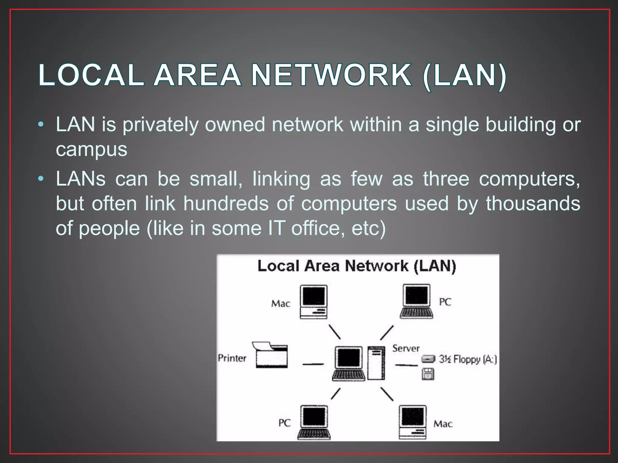 • LAN is privately owned network within a single building or
campus
• LANs can be small, linking as few as three computers,
but often link hundreds of computers used by thousands
of people (like in some IT office, etc)
 