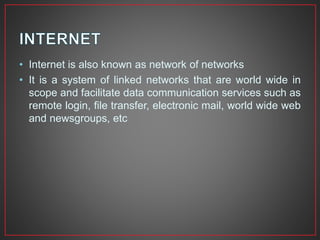 • Internet is also known as network of networks
• It is a system of linked networks that are world wide in
scope and facilitate data communication services such as
remote login, file transfer, electronic mail, world wide web
and newsgroups, etc
 