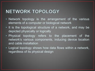 • Network topology is the arrangement of the various
elements of a computer or biological network
• It is the topological structure of a network, and may be
depicted physically or logically
• Physical topology refers to the placement of the
network’s various components, inducing device location
and cable installation
• Logical topology shows how data flows within a network,
regardless of its physical design
 