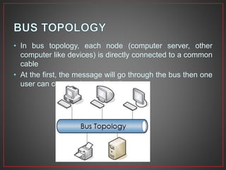 • In bus topology, each node (computer server, other
computer like devices) is directly connected to a common
cable
• At the first, the message will go through the bus then one
user can communicate with other
 