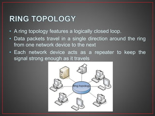 • A ring topology features a logically closed loop.
• Data packets travel in a single direction around the ring
from one network device to the next
• Each network device acts as a repeater to keep the
signal strong enough as it travels
 