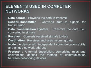 • Data source : Provides the data to transmit
• Sender/Transmitter : Converts data to signals for
transmission
• Data Transmission System : Transmits the data, i.e.,
converted in signals
• Receiver : Converts received signals to data
• Destination : Receives and uses incoming data
• Node : A device with independent communication ability
and unique network address
• Protocol : A formal description, comprising rules and
conventions defines the method of communication
between networking devices
 