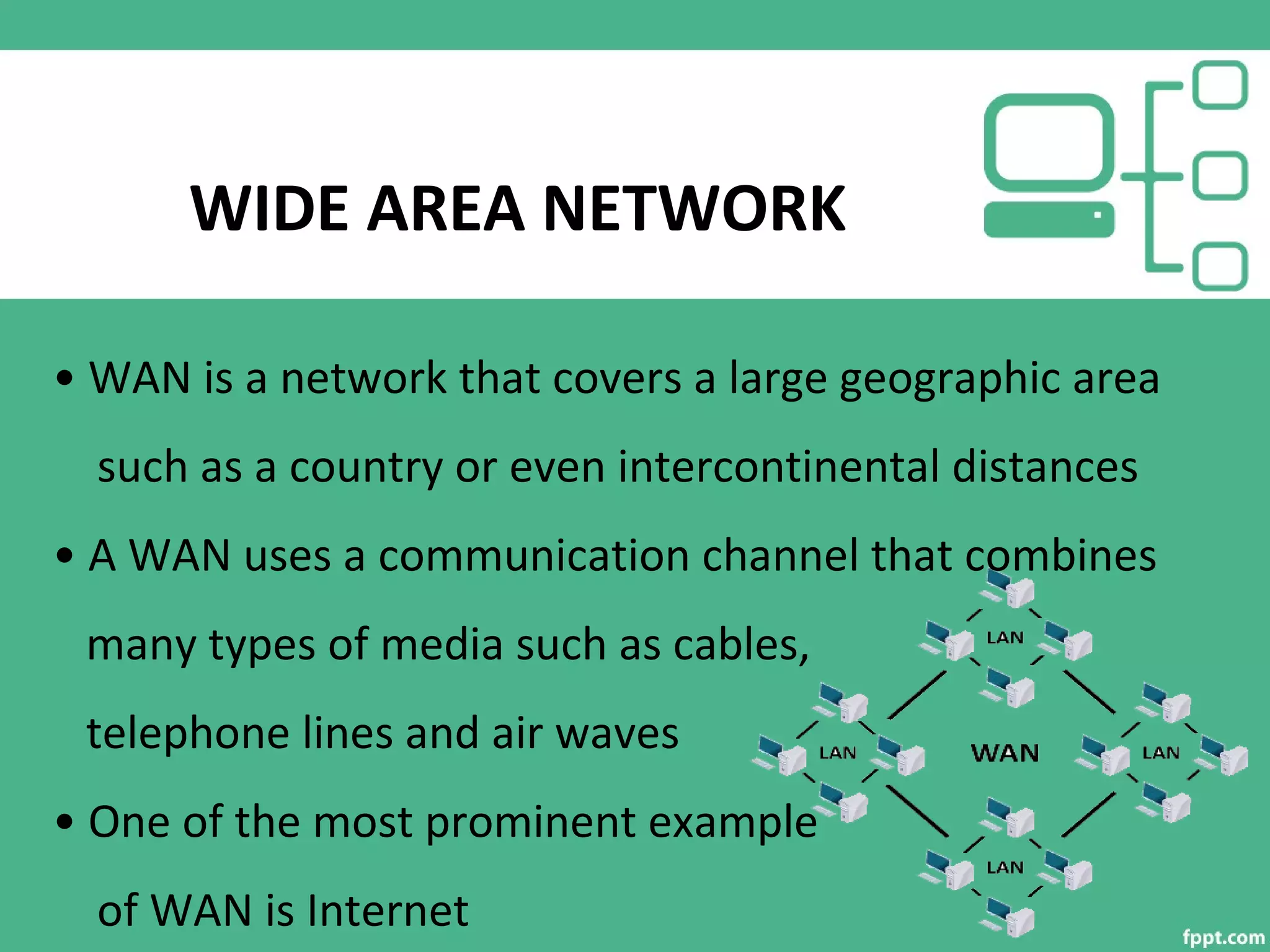 WIDE AREA NETWORK
• WAN is a network that covers a large geographic area
such as a country or even intercontinental distances
• A WAN uses a communication channel that combines
many types of media such as cables,
telephone lines and air waves
• One of the most prominent example
of WAN is Internet
 