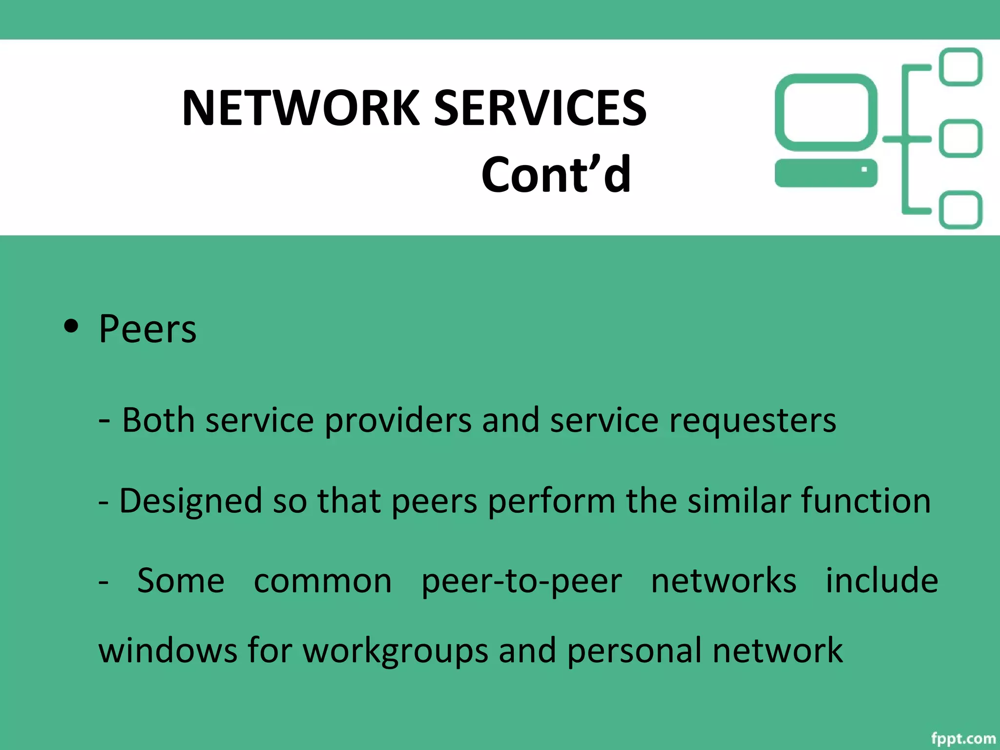 NETWORK SERVICES
Cont’d
• Peers
- Both service providers and service requesters
- Designed so that peers perform the similar function
- Some common peer-to-peer networks include
windows for workgroups and personal network
 