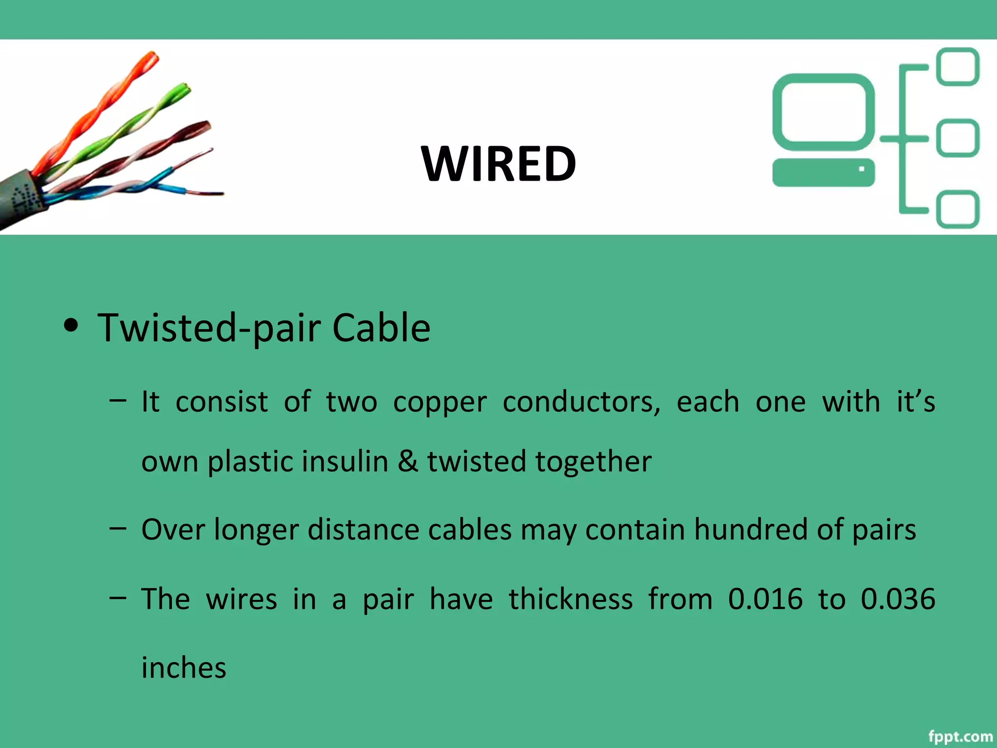 WIRED
• Twisted-pair Cable
– It consist of two copper conductors, each one with it’s
own plastic insulin & twisted together
– Over longer distance cables may contain hundred of pairs
– The wires in a pair have thickness from 0.016 to 0.036
inches
 