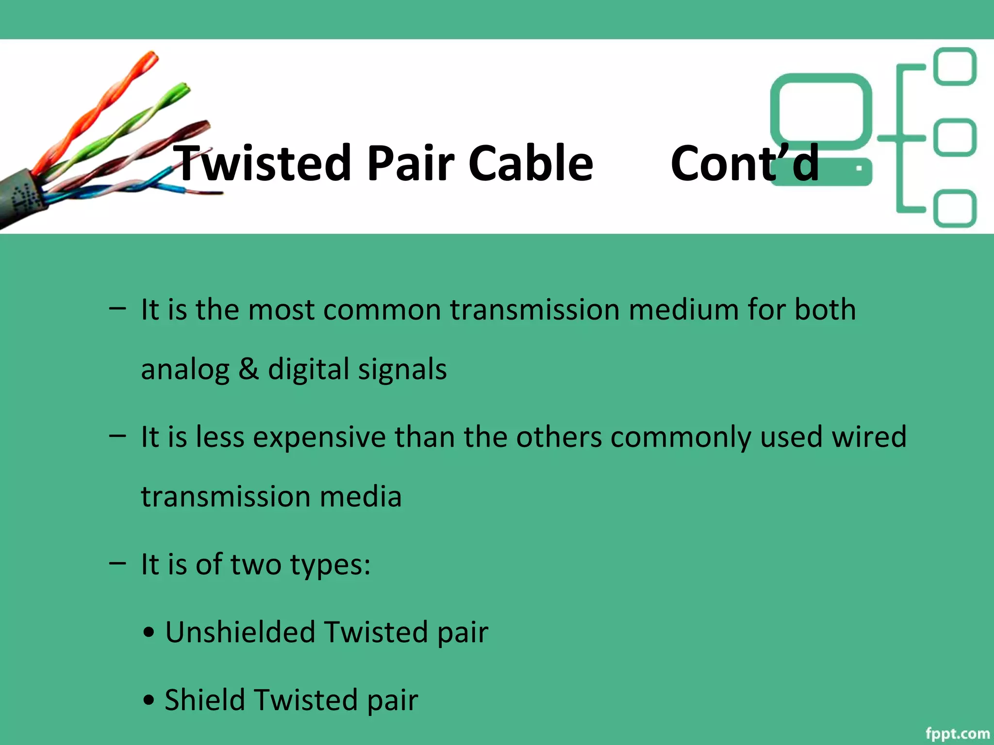 Twisted Pair Cable Cont’d
– It is the most common transmission medium for both
analog & digital signals
– It is less expensive than the others commonly used wired
transmission media
– It is of two types:
• Unshielded Twisted pair
• Shield Twisted pair
 