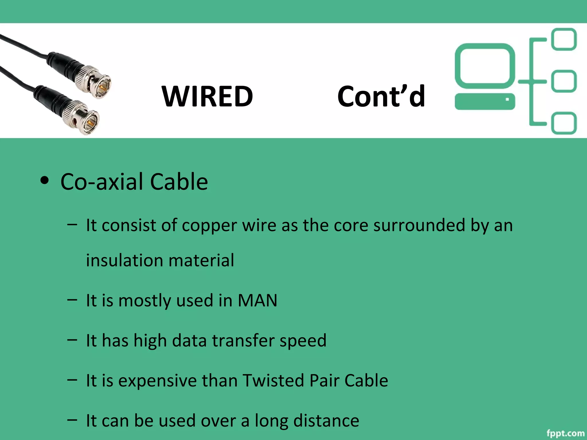 WIRED Cont’d
• Co-axial Cable
– It consist of copper wire as the core surrounded by an
insulation material
– It is mostly used in MAN
– It has high data transfer speed
– It is expensive than Twisted Pair Cable
– It can be used over a long distance
 