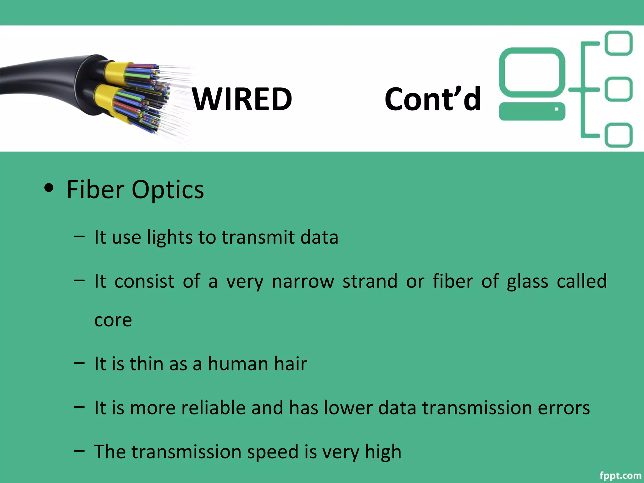 WIRED Cont’d
• Fiber Optics
– It use lights to transmit data
– It consist of a very narrow strand or fiber of glass called
core
– It is thin as a human hair
– It is more reliable and has lower data transmission errors
– The transmission speed is very high
 