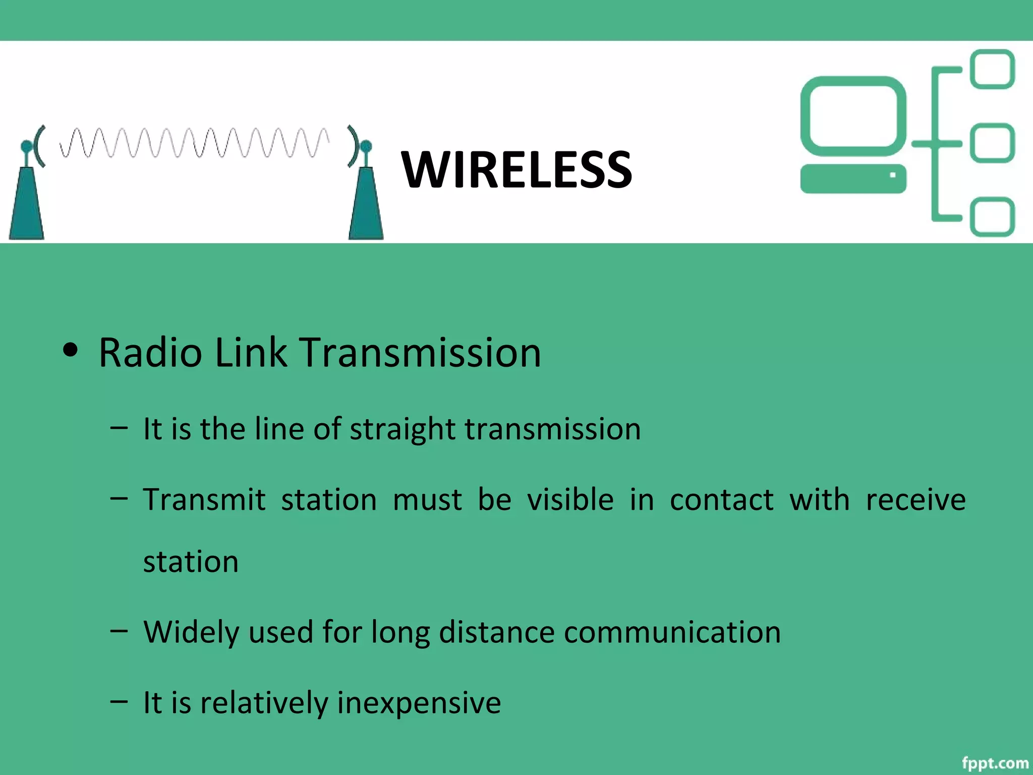 WIRELESS
• Radio Link Transmission
– It is the line of straight transmission
– Transmit station must be visible in contact with receive
station
– Widely used for long distance communication
– It is relatively inexpensive
 