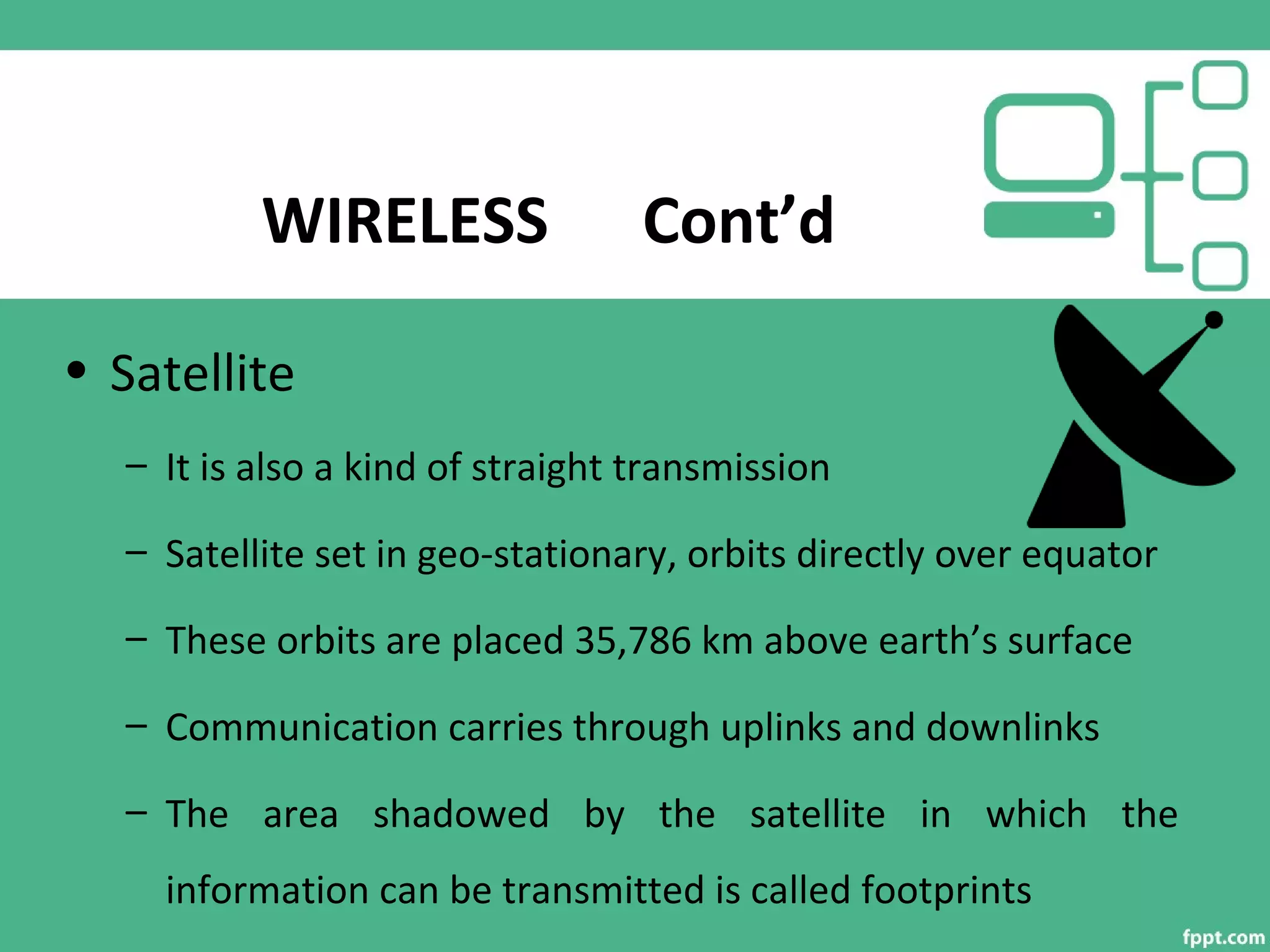 WIRELESS Cont’d
• Satellite
– It is also a kind of straight transmission
– Satellite set in geo-stationary, orbits directly over equator
– These orbits are placed 35,786 km above earth’s surface
– Communication carries through uplinks and downlinks
– The area shadowed by the satellite in which the
information can be transmitted is called footprints
 