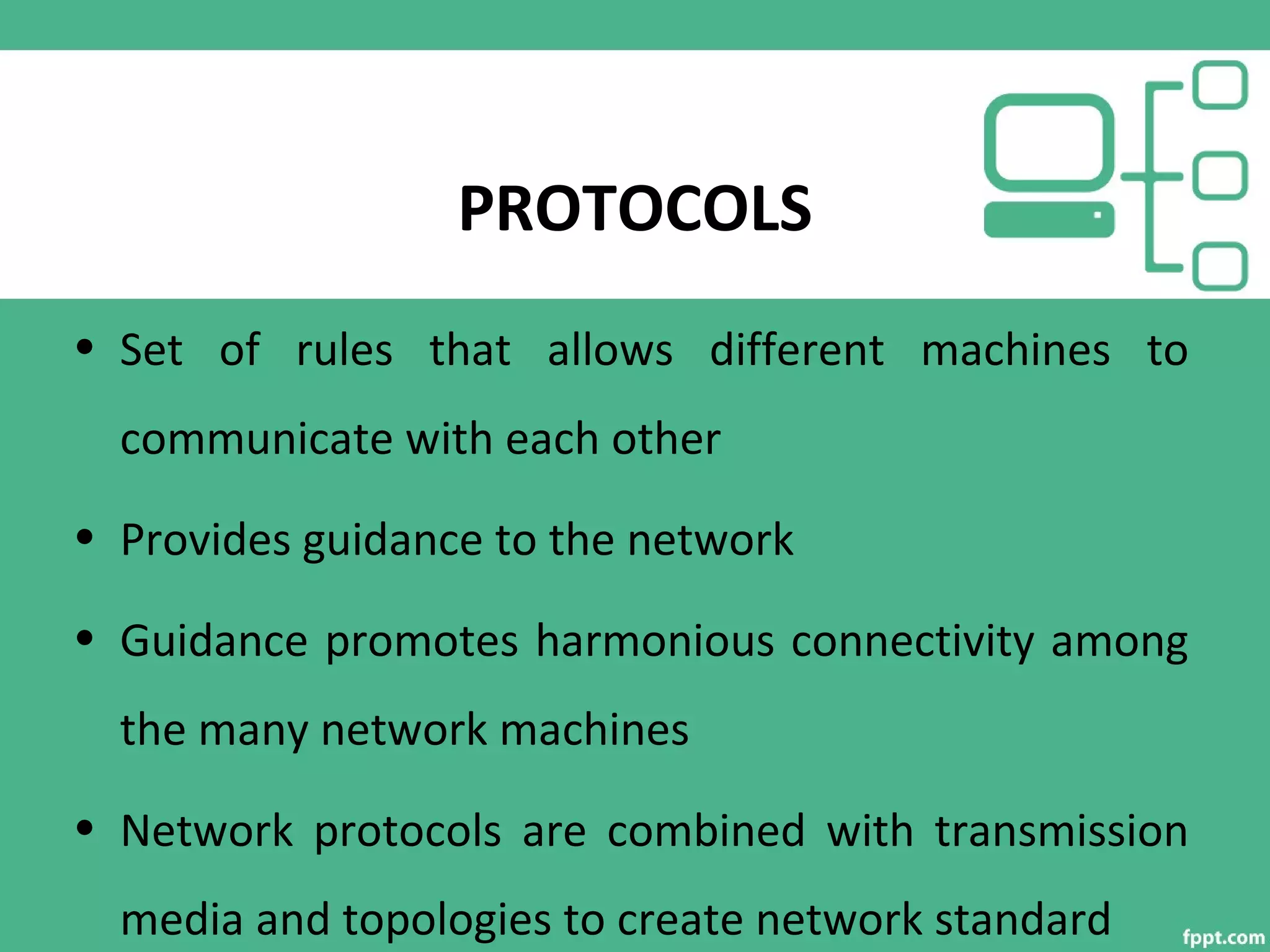 PROTOCOLS
• Set of rules that allows different machines to
communicate with each other
• Provides guidance to the network
• Guidance promotes harmonious connectivity among
the many network machines
• Network protocols are combined with transmission
media and topologies to create network standard
 