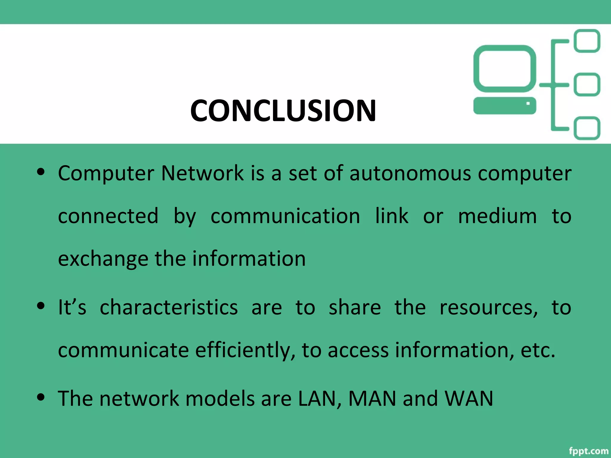 CONCLUSION
• Computer Network is a set of autonomous computer
connected by communication link or medium to
exchange the information
• It’s characteristics are to share the resources, to
communicate efficiently, to access information, etc.
• The network models are LAN, MAN and WAN
 