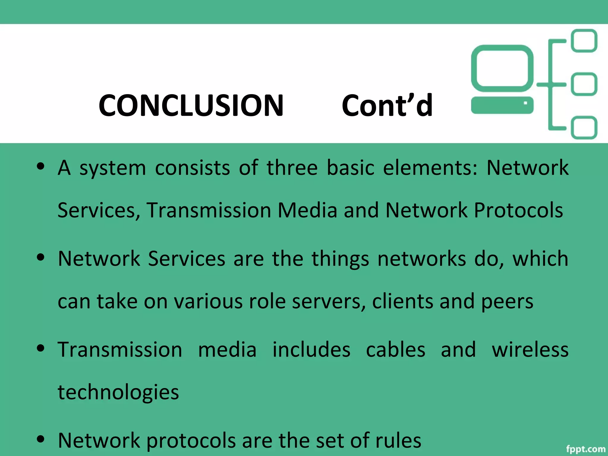 CONCLUSION Cont’d
• A system consists of three basic elements: Network
Services, Transmission Media and Network Protocols
• Network Services are the things networks do, which
can take on various role servers, clients and peers
• Transmission media includes cables and wireless
technologies
• Network protocols are the set of rules
 