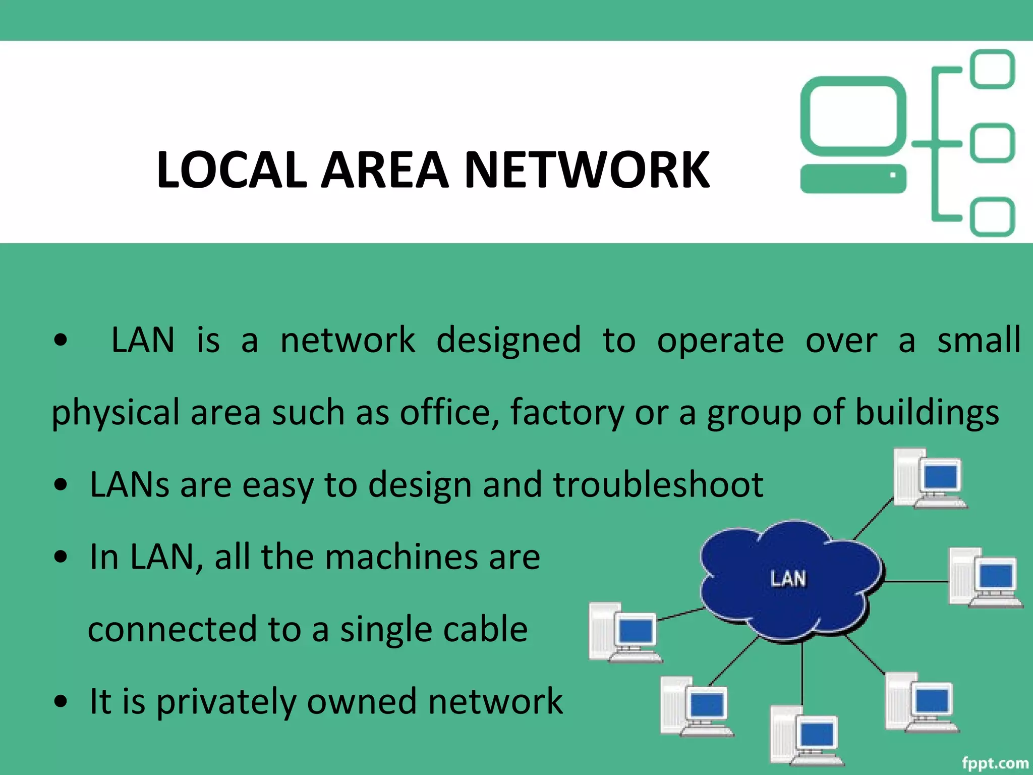 LOCAL AREA NETWORK
• LAN is a network designed to operate over a small
physical area such as office, factory or a group of buildings
• LANs are easy to design and troubleshoot
• In LAN, all the machines are
connected to a single cable
• It is privately owned network
 