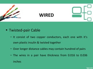 WIRED
• Twisted-pair Cable
– It consist of two copper conductors, each one with it’s
own plastic insulin & twisted together
– Over longer distance cables may contain hundred of pairs
– The wires in a pair have thickness from 0.016 to 0.036
inches
 
