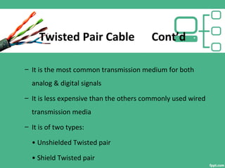Twisted Pair Cable Cont’d
– It is the most common transmission medium for both
analog & digital signals
– It is less expensive than the others commonly used wired
transmission media
– It is of two types:
• Unshielded Twisted pair
• Shield Twisted pair
 
