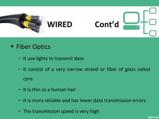 WIRED Cont’d
• Fiber Optics
– It use lights to transmit data
– It consist of a very narrow strand or fiber of glass called
core
– It is thin as a human hair
– It is more reliable and has lower data transmission errors
– The transmission speed is very high
 