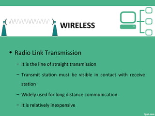 WIRELESS
• Radio Link Transmission
– It is the line of straight transmission
– Transmit station must be visible in contact with receive
station
– Widely used for long distance communication
– It is relatively inexpensive
 