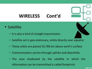 WIRELESS Cont’d
• Satellite
– It is also a kind of straight transmission
– Satellite set in geo-stationary, orbits directly over equator
– These orbits are placed 35,786 km above earth’s surface
– Communication carries through uplinks and downlinks
– The area shadowed by the satellite in which the
information can be transmitted is called footprints
 