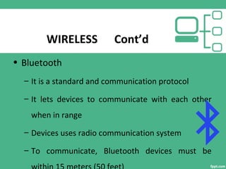 WIRELESS Cont’d
• Bluetooth
– It is a standard and communication protocol
– It lets devices to communicate with each other
when in range
– Devices uses radio communication system
– To communicate, Bluetooth devices must be
 