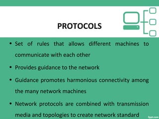 PROTOCOLS
• Set of rules that allows different machines to
communicate with each other
• Provides guidance to the network
• Guidance promotes harmonious connectivity among
the many network machines
• Network protocols are combined with transmission
media and topologies to create network standard
 