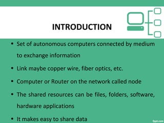 INTRODUCTION
• Set of autonomous computers connected by medium
to exchange information
• Link maybe copper wire, fiber optics, etc.
• Computer or Router on the network called node
• The shared resources can be files, folders, software,
hardware applications
• It makes easy to share data
 