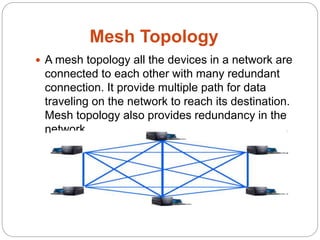 Mesh Topology
 A mesh topology all the devices in a network are
connected to each other with many redundant
connection. It provide multiple path for data
traveling on the network to reach its destination.
Mesh topology also provides redundancy in the
network.
 