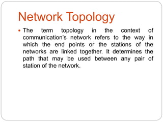 Network Topology
 The term topology in the context of
communication’s network refers to the way in
which the end points or the stations of the
networks are linked together. It determines the
path that may be used between any pair of
station of the network.
 