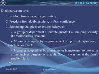 June 21, 2017 www.snipe.co.in 105
What is Security
Dictionary.com says:
1.Freedom from risk or danger; safety.
2. Freedom from doubt, anxiety, or fear; confidence.
3. Something that gives or assures safety, as:
- A group or department of private guards: Call building security
if a visitor acts suspicious.
- Measures adopted by a government to prevent espionage,
sabotage, or attack.
- Measures adopted, as by a business or homeowner, to prevent a
crime such as burglary or assault: Security was lax at the firm's
smaller plant.
…etc.
 