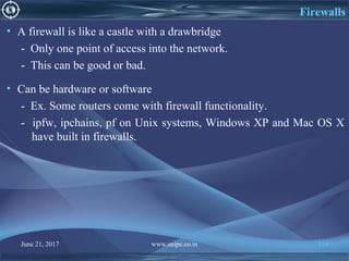 June 21, 2017 www.snipe.co.in 110
Firewalls
• A firewall is like a castle with a drawbridge
- Only one point of access into the network.
- This can be good or bad.
• Can be hardware or software
- Ex. Some routers come with firewall functionality.
- ipfw, ipchains, pf on Unix systems, Windows XP and Mac OS X
have built in firewalls.
 