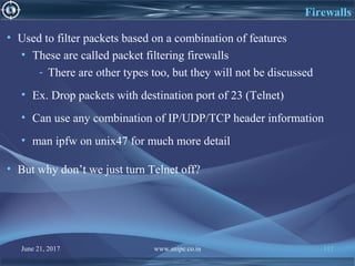 June 21, 2017 www.snipe.co.in 112
Firewalls
• Used to filter packets based on a combination of features
• These are called packet filtering firewalls
- There are other types too, but they will not be discussed
• Ex. Drop packets with destination port of 23 (Telnet)
• Can use any combination of IP/UDP/TCP header information
• man ipfw on unix47 for much more detail
• But why don’t we just turn Telnet off?
 