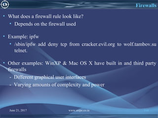 June 21, 2017 www.snipe.co.in 114
Firewalls
• What does a firewall rule look like?
• Depends on the firewall used
• Example: ipfw
• /sbin/ipfw add deny tcp from cracker.evil.org to wolf.tambov.su
telnet.
• Other examples: WinXP & Mac OS X have built in and third party
firewalls
- Different graphical user interfaces
- Varying amounts of complexity and power
 