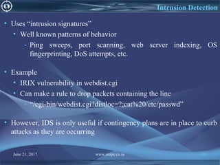 June 21, 2017 www.snipe.co.in 116
Intrusion Detection
• Uses “intrusion signatures”
• Well known patterns of behavior
- Ping sweeps, port scanning, web server indexing, OS
fingerprinting, DoS attempts, etc.
• Example
• IRIX vulnerability in webdist.cgi
• Can make a rule to drop packets containing the line
- “/cgi-bin/webdist.cgi?distloc=?;cat%20/etc/passwd”
• However, IDS is only useful if contingency plans are in place to curb
attacks as they are occurring
 