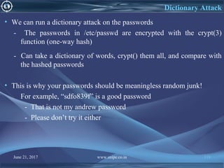 June 21, 2017 www.snipe.co.in 118
Dictionary Attack
• We can run a dictionary attack on the passwords
- The passwords in /etc/passwd are encrypted with the crypt(3)
function (one-way hash)
- Can take a dictionary of words, crypt() them all, and compare with
the hashed passwords
• This is why your passwords should be meaningless random junk!
For example, “sdfo839f” is a good password
- That is not my andrew password
- Please don’t try it either
 